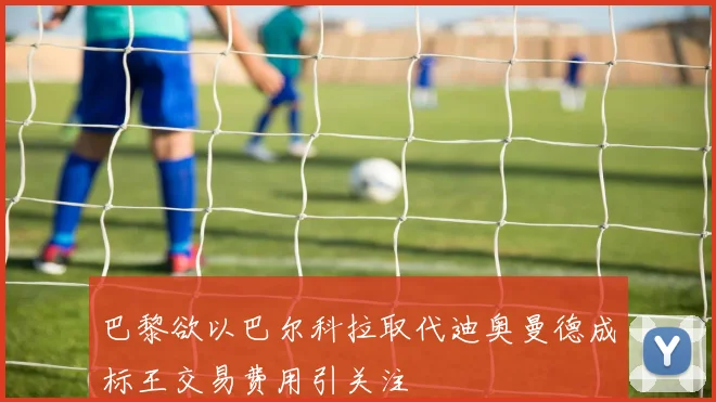 巴黎欲以巴尔科拉取代迪奥曼德成标王交易费用引关注