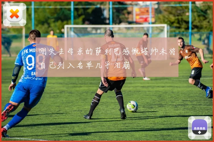 刚失去母亲的萨利巴感慨塔帅未将自己列入名单几乎泪崩