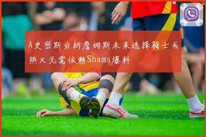 A史密斯分析詹姆斯未来选择骑士或热火无需依赖Shams爆料