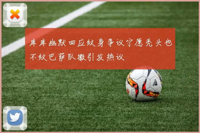 库库幽默回应纹身争议宁愿秃头也不纹巴萨队徽引发热议