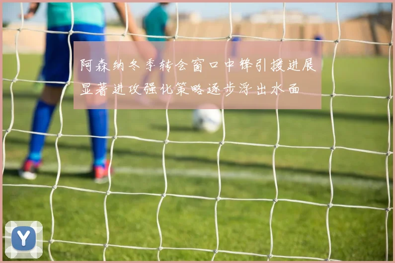 阿森纳冬季转会窗口中锋引援进展显著进攻强化策略逐步浮出水面