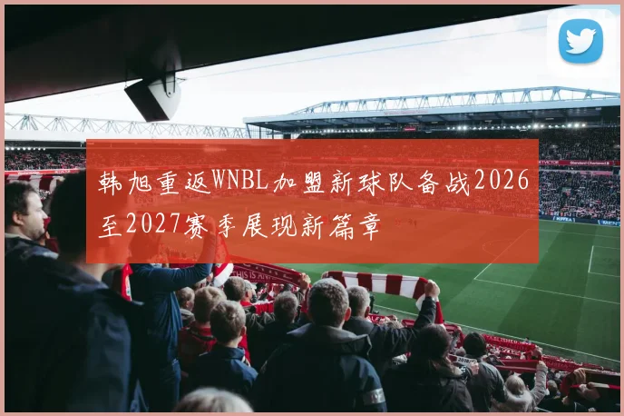 韩旭重返WNBL加盟新球队备战2026至2027赛季展现新篇章