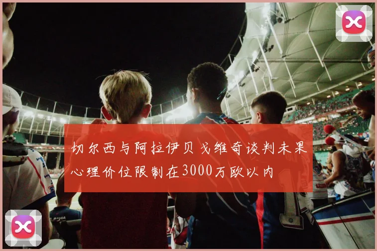 切尔西与阿拉伊贝戈维奇谈判未果心理价位限制在3000万欧以内