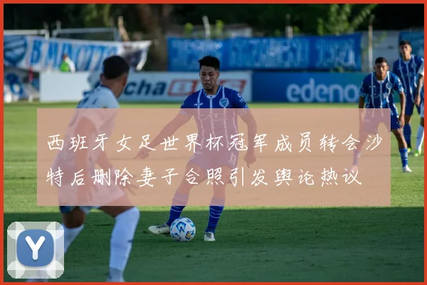 西班牙女足世界杯冠军成员转会沙特后删除妻子合照引发舆论热议
