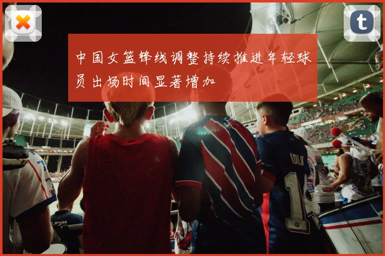 中国女篮锋线调整持续推进年轻球员出场时间显著增加