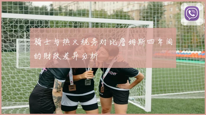 骑士与热火税务对比詹姆斯四年间的财政差异分析