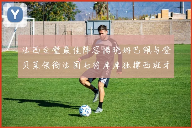 法西合璧最佳阵容揭晓姆巴佩与登贝莱领衔法国七将库库独撑西班牙后防线
